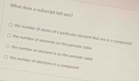 What does a subscript tell you?
the number of atoms of a particular element that are in a compound
the number of elements on the periodic table
the number an element is on the periodic table
the number of electrons in a compound