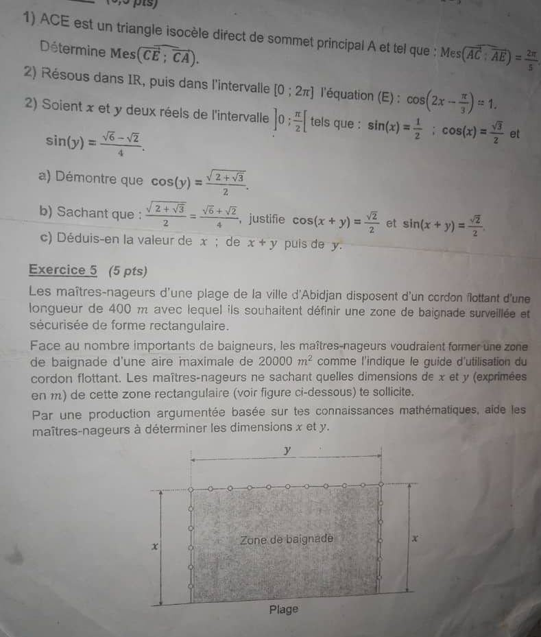 ACE est un triangle isocèle direct de sommet principal A et tel que : Mes(overline AC:overline AE)= 2π /5 
Détermine Mes (overline CE;overline CA).
2) Résous dans IR, puis dans l'intervalle [0;2π ] l'équation (E) : cos (2x- π /3 )=1.
2) Soient x et y deux réels de l'intervalle ]0; π /2 [ tels que : sin (x)= 1/2 ;cos (x)= sqrt(3)/2  et
sin (y)= (sqrt(6)-sqrt(2))/4 .
a) Démontre que cos (y)=frac sqrt(2+sqrt 3)2.
b) Sachant que : frac sqrt(2+sqrt 3)2= (sqrt(6)+sqrt(2))/4  ， justifie cos (x+y)= sqrt(2)/2  et sin (x+y)= sqrt(2)/2 
c) Déduis-en la valeur de x ; de x+y puis de y.
Exercice 5 (5 pts)
Les maîtres-nageurs d'une plage de la ville d'Abidjan disposent d'un cordon flottant d'une
longueur de 400 m avec lequel ils souhaitent définir une zone de baignade surveillée et
sécurisée de forme rectangulaire.
Face au nombre importants de baigneurs, les maîtres-nageurs voudraient former une zone
de baignade d'une aire imaximale de 20000m^2 comme l'indique le guide d'utilisation du
cordon flottant. Les maîtres-nageurs ne sachant quelles dimensions de x et y (exprimées
en m) de cette zone rectangulaire (voir figure ci-dessous) te sollicite.
Par une production argumentée basée sur tes connaissances mathématiques, aîde les
maîtres-nageurs à déterminer les dimensions x et y.