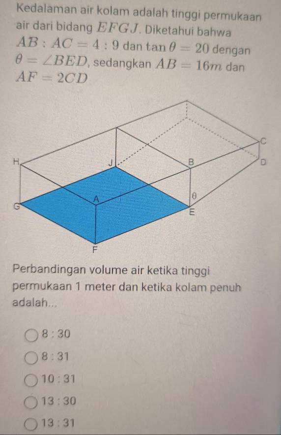 Kedalaman air kolam adalah tinggi permukaan
air dari bidang EFGJ. Diketahui bahwa
AB:AC=4:9 dan tan θ =20 dengan
θ =∠ BED , sedangkan AB=16m dan
AF=2CD
Perbandingan volume air ketika tinggi
permukaan 1 meter dan ketika kolam penuh
adalah...
8:30
8:31
10:31
13:30
13:31