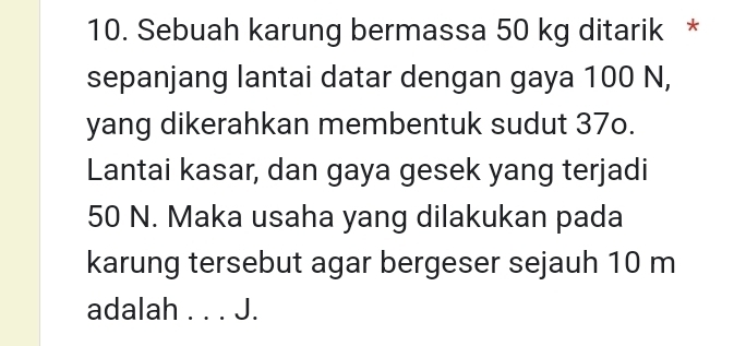 Sebuah karung bermassa 50 kg ditarik * 
sepanjang lantai datar dengan gaya 100 N, 
yang dikerahkan membentuk sudut 37o. 
Lantai kasar, dan gaya gesek yang terjadi
50 N. Maka usaha yang dilakukan pada 
karung tersebut agar bergeser sejauh 10 m
adalah . . . J.