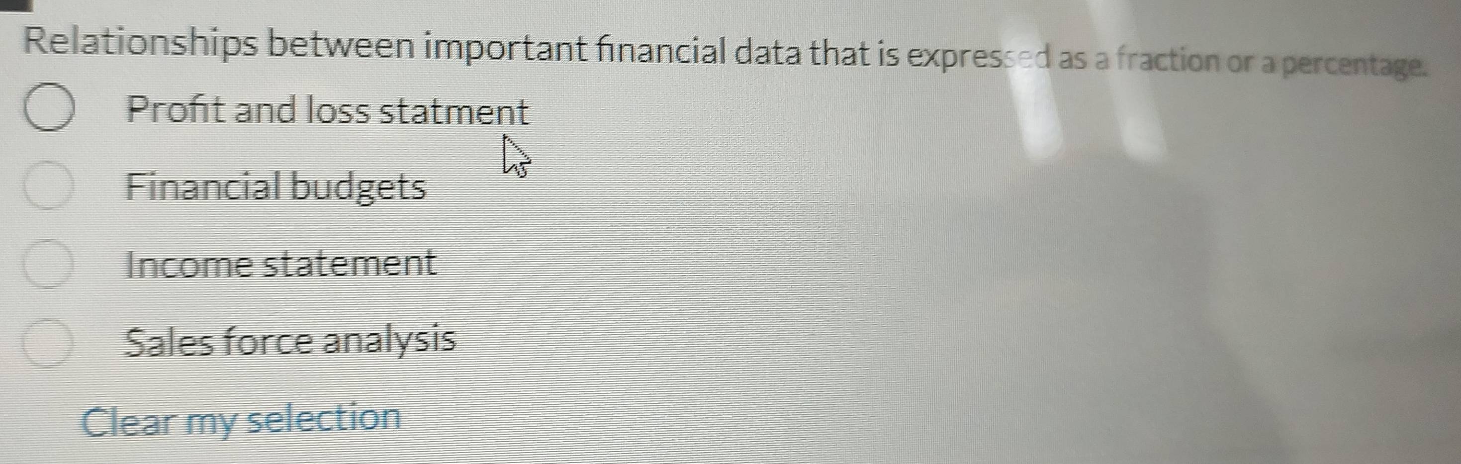 Relationships between important financial data that is expressed as a fraction or a percentage.
Proft and loss statment
Financial budgets
Income statement
Sales force analysis
Clear my selection