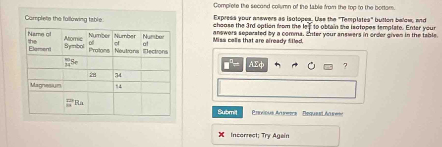 Complete the second column of the table from the top to the bottorn.
Complete the following table: Express your answers as isotopes. Use the "Templates" button below, and
choose the 3rd option from the e+ to obtain the isotopes template. Enter your
answers separated by a comma. Enter your answers in order given in the table.
Miss cells that are already filled.
□^(□)= AΣφ ?
Submit Previous Answers Request Answer
Incorrect; Try Again