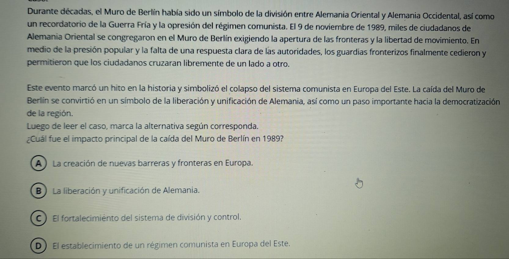 Durante décadas, el Muro de Berlín había sido un símbolo de la división entre Alemania Oriental y Alemania Occidental, así como
un recordatorio de la Guerra Fría y la opresión del régimen comunista. El 9 de noviembre de 1989, miles de ciudadanos de
Alemania Oriental se congregaron en el Muro de Berlín exigiendo la apertura de las fronteras y la libertad de movimiento. En
medio de la presión popular y la falta de una respuesta clara de las autoridades, los guardias fronterizos finalmente cedieron y
permitieron que los ciudadanos cruzaran libremente de un lado a otro.
Este evento marcó un hito en la historia y simbolizó el colapso del sistema comunista en Europa del Este. La caída del Muro de
Berlín se convirtió en un símbolo de la liberación y unificación de Alemania, así como un paso importante hacia la democratización
de la región.
Luego de leer el caso, marca la alternativa según corresponda.
¿Cuál fue el impacto principal de la caída del Muro de Berlín en 1989?
A La creación de nuevas barreras y fronteras en Europa.
B) La liberación y unificación de Alemania.
C) El fortalecimiento del sistema de división y control.
D) El establecimiento de un régimen comunista en Europa del Este.