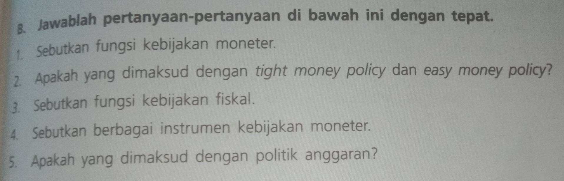 Jawablah pertanyaan-pertanyaan di bawah ini dengan tepat. 
1. Sebutkan fungsi kebijakan moneter. 
2. Apakah yang dimaksud dengan tight money policy dan easy money policy? 
3. Sebutkan fungsi kebijakan fiskal. 
4. Sebutkan berbagai instrumen kebijakan moneter. 
5. Apakah yang dimaksud dengan politik anggaran?