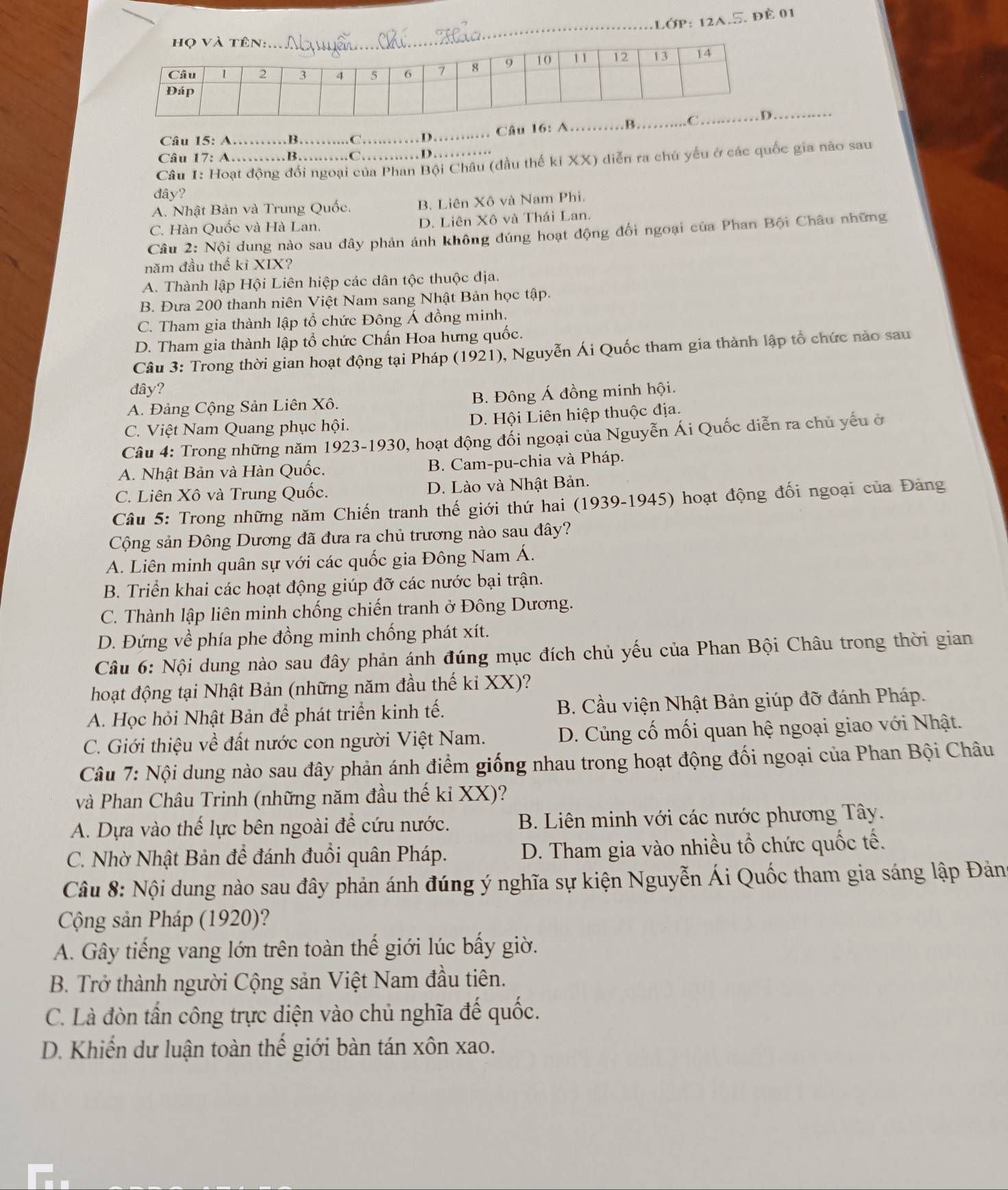 Lớp: 12a.5. đề 01
_
Câu 15: A_ B_ . C._ D._  Câu 16: à_
Câu 17: A…….B. D……
Câu 1: Hoạt động đổi ngoại của Phan Bội Châu (đầu thế ki XX) diễn ra chủ yếu ở các quốc gia nào sau
đây?
A. Nhật Bản và Trung Quốc. B. Liên Xô và Nam Phi.
C. Hàn Quốc và Hà Lan. D. Liên Xô và Thái Lan.
Câu 2: Nội dung nào sau đây phản ánh không đúng hoạt động đối ngoại của Phan Bội Châu những
năm đầu thế kỉ XIX?
A. Thành lập Hội Liên hiệp các dân tộc thuộc địa.
B. Đưa 200 thanh niên Việt Nam sang Nhật Bản học tập.
C. Tham gia thành lập tổ chức Đông Á đồng minh.
D. Tham gia thành lập tổ chức Chấn Hoa hưng quốc.
Câu 3: Trong thời gian hoạt động tại Pháp (1921), Nguyễn Ái Quốc tham gia thành lập tổ chức nào sau
đây?
A. Đảng Cộng Sản Liên Xô. B. Đông Á đồng minh hội.
C. Việt Nam Quang phục hội. D. Hội Liên hiệp thuộc địa.
Câu 4: Trong những năm 1923-1930, hoạt động đổi ngoại của Nguyễn Ái Quốc diễn ra chủ yếu ở
A. Nhật Bản và Hàn Quốc. B. Cam-pu-chia và Pháp.
C. Liên Xô và Trung Quốc. D. Lào và Nhật Bản.
Câu 5: Trong những năm Chiến tranh thế giới thứ hai (1939-1945) hoạt động đối ngoại của Đảng
Cộng sản Đông Dương đã đưa ra chủ trương nào sau đây?
A. Liên minh quân sự với các quốc gia Đông Nam Á.
B. Triển khai các hoạt động giúp đỡ các nước bại trận.
C. Thành lập liên minh chống chiến tranh ở Đông Dương.
D. Đứng về phía phe đồng minh chống phát xít.
Câu 6: Nội dung nào sau đây phản ánh đúng mục đích chủ yếu của Phan Bội Châu trong thời gian
hoạt động tại Nhật Bản (những năm đầu thế ki XX)?
A. Học hỏi Nhật Bản để phát triển kinh tế. B. Cầu viện Nhật Bản giúp đỡ đánh Pháp.
C. Giới thiệu về đất nước con người Việt Nam. D. Củng cố mối quan hệ ngoại giao với Nhật.
Câu 7: Nội dung nào sau đây phản ánh điểm giống nhau trong hoạt động đối ngoại của Phan Bội Châu
và Phan Châu Trinh (những năm đầu thế kỉ XX)?
A. Dựa vào thế lực bên ngoài để cứu nước. B. Liên minh với các nước phương Tây.
C. Nhờ Nhật Bản để đánh đuổi quân Pháp.  D. Tham gia vào nhiều tổ chức quốc tế.
Câu 8: Nội dung nào sau đây phản ánh đúng ý nghĩa sự kiện Nguyễn Ái Quốc tham gia sáng lập Đảng
Cộng sản Pháp (1920)?
A. Gây tiếng vang lớn trên toàn thế giới lúc bấy giờ.
B. Trở thành người Cộng sản Việt Nam đầu tiên.
C. Là đòn tần công trực diện vào chủ nghĩa đế quốc.
D. Khiến dư luận toàn thế giới bàn tán xôn xao.