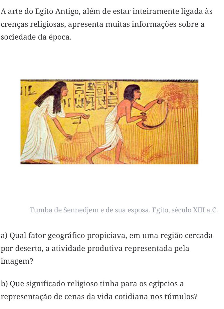 A arte do Egito Antigo, além de estar inteiramente ligada às 
crenças religiosas, apresenta muitas informações sobre a 
sociedade da época. 
Tumba de Sennedjem e de sua esposa. Egito, século XIII a.C. 
por deserto, a atividade produtiva representada pela 
imagem? 
b) Que significado religioso tinha para os egípcios a 
representação de cenas da vida cotidiana nos túmulos?