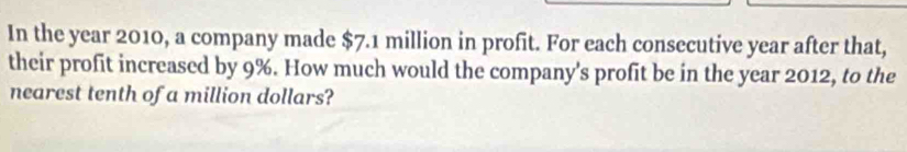 In the year 2010, a company made $7.1 million in profit. For each consecutive year after that, 
their profit increased by 9%. How much would the company's profit be in the year 2012, to the 
nearest tenth of a million dollars?