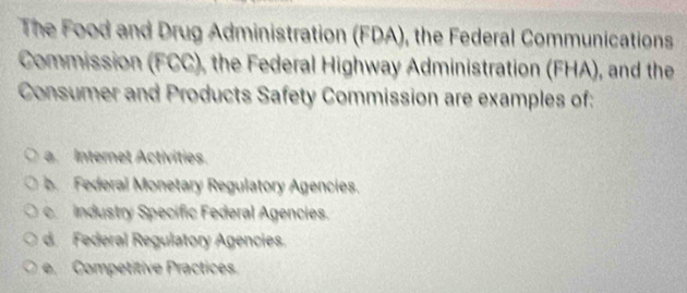 The Food and Drug Administration (FDA), the Federal Communications
Commission (FCC), the Federal Highway Administration (FHA), and the
Consumer and Products Safety Commission are examples of:
a. Internet Activities.
b. Federal Monetary Regulatory Agencies.
c. Industry Specific Federal Agencies.
d. Federal Regulatory Agencies.
e. Competitive Practices.