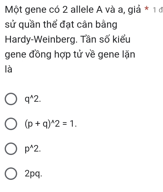 Một gene có 2 allele A và a, giả * 1 đ
sử quần thể đạt cân bằng
Hardy-Weinberg. Tần số kiểu
gene đồng hợp tử về gene lặn
là
q^(wedge)2.
(p+q)^wedge 2=1.
p^(wedge)2.
2pq.