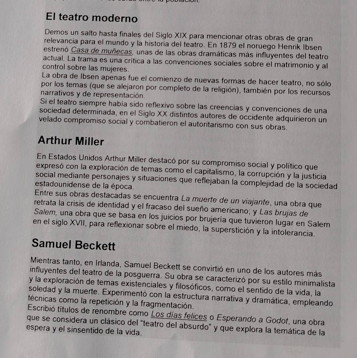 El teatro moderno
Demos un salto hasta finales del Siglo XIX para mencionar otras obras de gran
relevancia para el mundo y la historia del teatro. En 1879 el noruego Henrik Ibsen
estrenó Casa de muñecas, unas de las obras dramáticas más influyentes del teatro
actual. La trama es una crítica a las convenciones sociales sobre el matrimonio y al
control sobre las mujeres.
La obra de Ibsen apenas fue el comienzo de nuevas formas de hacer teatro, no sólo
por los temas (que se alejaron por completo de la religión), también por los recursos
narrativos y de representación.
Si el teatro siempre había sido reflexivo sobre las creencias y convenciones de una
sociedad determinada, en el Siglo XX distintos autores de occidente adquirieron un
velado compromiso social y combatieron el autoritarismo con sus obras.
Arthur Miller
En Estados Unidos Arthur Miller destacó por su compromiso social y político que
expresó con la exploración de temas como el capitalismo, la corrupción y la justicia
social mediante personajes y situaciones que reflejaban la complejidad de la sociedad
estadounidense de la época.
Entre sus obras destacadas se encuentra La muerte de un viajante, una obra que
retrata la crisis de identidad y el fracaso del sueño americano; y Las brujas de
Salem, una obra que se basa en los juicios por brujería que tuvieron lugar en Salem
en el siglo XVII, para reflexionar sobre el miedo, la superstición y la intolerancia.
Samuel Beckett
Mientras tanto, en Irlanda, Samuel Beckett se convirtió en uno de los autores más
influyentes del teatro de la posguerra. Su obra se caracterizó por su estilo minimalista
y la exploración de temas existenciales y filosóficos, como el sentido de la vida, la
soledad y la muerte. Experimentó con la estructura narrativa y dramática, empleando
técnicas como la repetición y la fragmentación.
Escribió títulos de renombre como Los días felices o Esperando a Godot, una obra
que se considera un clásico del “teatro del absurdo” y que explora la temática de la
espera y el sinsentido de la vida.