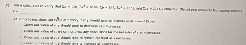 Use a calculator to verify that sumlimits x=126, sumlimits x^2=6144, sumlimits y=147, sumlimits y^2=4657 , and sumlimits xy=2741 , Compute r. (Round your answer to four decimal places.)
_
r=
As x increases, does the vatue of r imply that y should tend to increase or decrease? Explain.
Given our value of r_1 y should tend to decrease as x increases.
Given our value of r_1 we cannot draw any conclusions for the behavior of y as x increases.
Given our value of r_1 y should tend to remain constant as x increases.
Given our value of r. v should tend to increase as x increases.