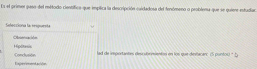 Es el primer paso del método científico que implica la descripción cuidadosa del fenómeno o problema que se quiere estudiar.
Selecciona la respuesta
Observación
Hipótesis
Conclusión lad de importantes descubrimientos en los que destacan: (5 puntos) * μ
Experimentación