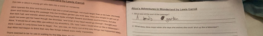 tee ln photat a purg gor mhu fata lts a west a c oe Lanla Car Alice's Adventures in Wondartand by Lenta Camoš 
ace sponed the smer and found that i ked tno a omel recsage, not rash hegal than a rat hee she se 
what wa of the mat of the gottngt 
gowe and boed wong the peesage into te trvefteal garrer you svst hw Hose she ronged to got sut w 
te dad hall, and wende whoul aming those tets of biight tres and tise crt turors, but ad 
eaad aod even get her head tough the dooneay, and even d my head weunt go though, toh a_ 
aore. I woued be of vey 18e see withoul my ehcuelers. Oh tee I wash I munt and u the a wo me _ 
2. What does tone iean when she says she sashes she moud what un tke a elesctoe ? 
_ 
hank I sould, it I anly know how in begin. Fut, you sae, so marry out-ot the way things had haspered whn 
gal Aive had begun 5) think that very hew Frnge tidesd wr roally ccumestion_ 
There seerned to he no usn in wating be the lome cood a