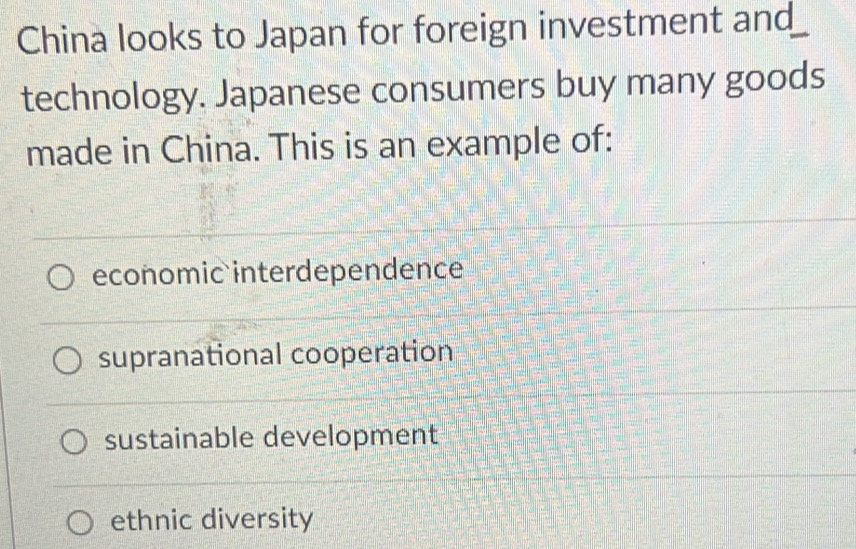 China looks to Japan for foreign investment and
technology. Japanese consumers buy many goods
made in China. This is an example of:
economic interdependence
supranational cooperation
sustainable development
ethnic diversity