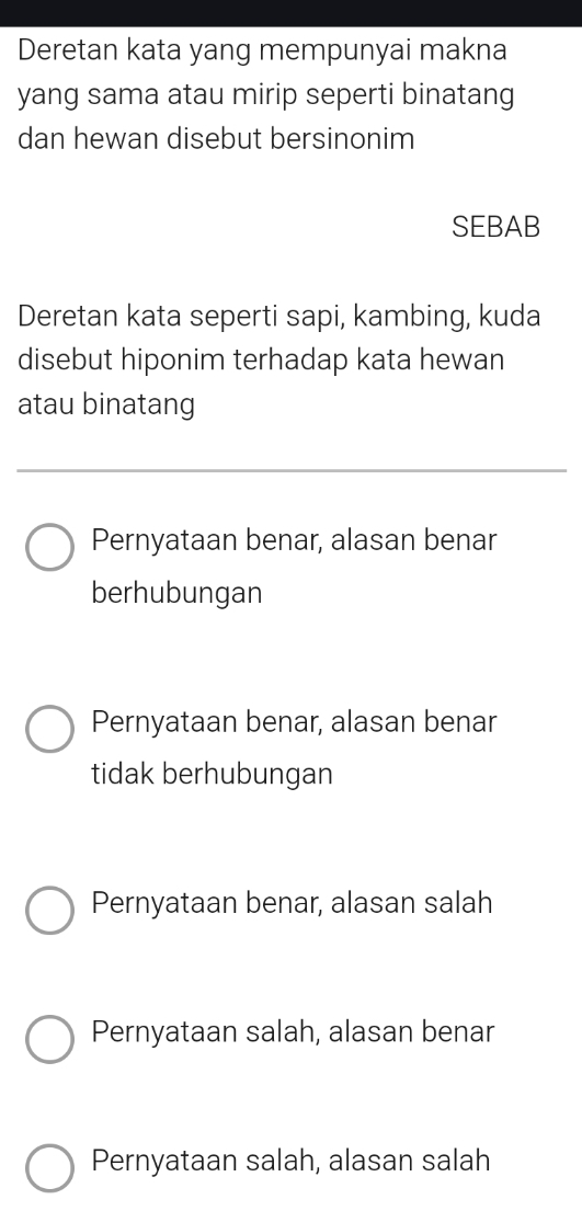 Deretan kata yang mempunyai makna
yang sama atau mirip seperti binatang
dan hewan disebut bersinonim
SEBAB
Deretan kata seperti sapi, kambing, kuda
disebut hiponim terhadap kata hewan
atau binatang
Pernyataan benar, alasan benar
berhubungan
Pernyataan benar, alasan benar
tidak berhubungan
Pernyataan benar, alasan salah
Pernyataan salah, alasan benar
Pernyataan salah, alasan salah