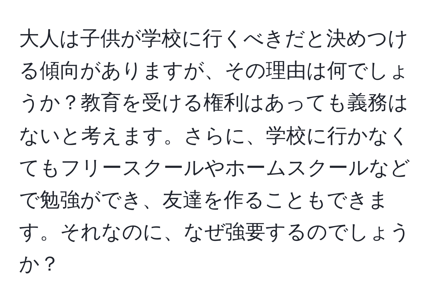 大人は子供が学校に行くべきだと決めつける傾向がありますが、その理由は何でしょうか？教育を受ける権利はあっても義務はないと考えます。さらに、学校に行かなくてもフリースクールやホームスクールなどで勉強ができ、友達を作ることもできます。それなのに、なぜ強要するのでしょうか？