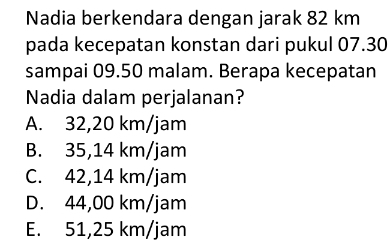 Nadia berkendara dengan jarak 82 km
pada kecepatan konstan dari pukul 07.30
sampai 09.50 malam. Berapa kecepatan
Nadia dalam perjalanan?
A. 32,20 km/jam
B. 35,14 km/jam
C. 42,14 km/jam
D. 44,00 km/jam
E. 51,25 km/jam