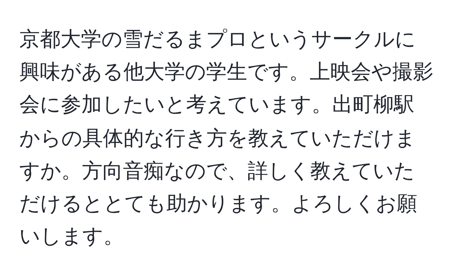 京都大学の雪だるまプロというサークルに興味がある他大学の学生です。上映会や撮影会に参加したいと考えています。出町柳駅からの具体的な行き方を教えていただけますか。方向音痴なので、詳しく教えていただけるととても助かります。よろしくお願いします。