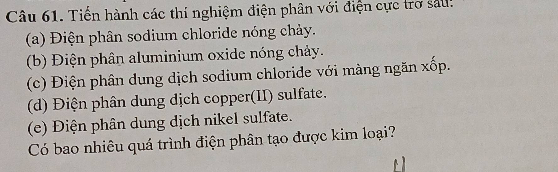 Tiến hành các thí nghiệm điện phân với điện cực trơ sau! 
(a) Điện phân sodium chloride nóng chảy. 
(b) Điện phân aluminium oxide nóng chảy. 
(c) Điện phân dung dịch sodium chloride với màng ngăn xốp. 
(d) Điện phân dung dịch copper(II) sulfate. 
(e) Điện phân dung dịch nikel sulfate. 
Có bao nhiêu quá trình điện phân tạo được kim loại?