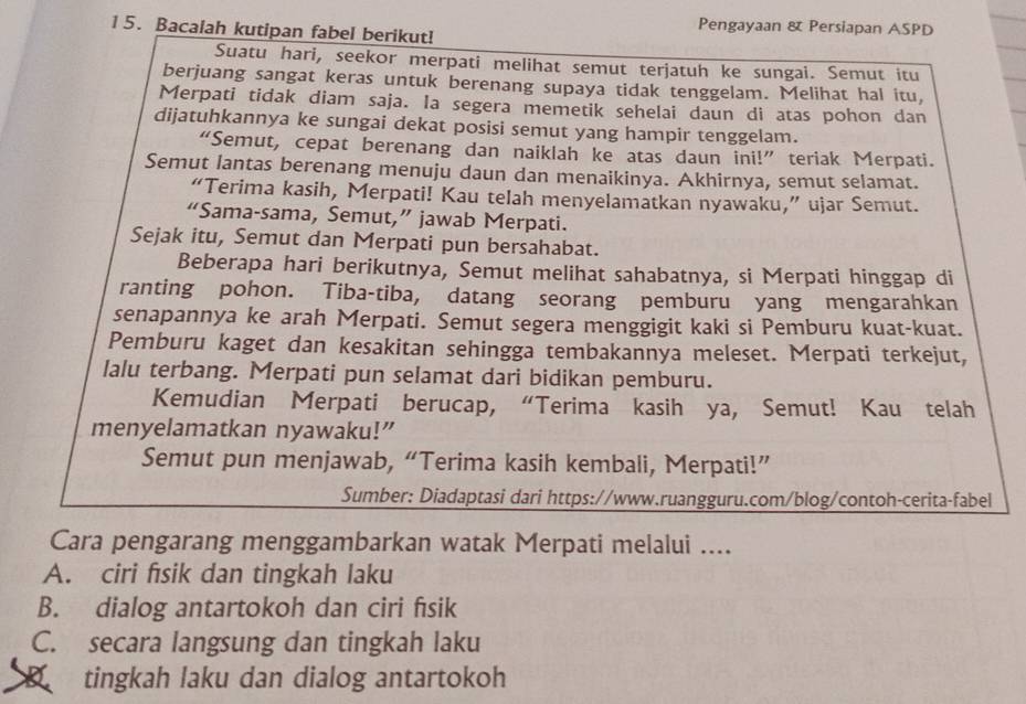 Pengayaan & Persiapan ASPD
15. Bacalah kutipan fabel berikut!
Suatu hari, seekor merpati melihat semut terjatuh ke sungai. Semut itu
berjuang sangat keras untuk berenang supaya tidak tenggelam. Melihat hal itu,
Merpati tidak diam saja. la segera memetik sehelai daun di atas pohon dan
dijatuhkannya ke sungai dekat posisi semut yang hampir tenggelam.
“Semut, cepat berenang dan naiklah ke atas daun ini!” teriak Merpati.
Semut lantas berenang menuju daun dan menaikinya. Akhirnya, semut selamat.
“Terima kasih, Merpati! Kau telah menyelamatkan nyawaku,” ujar Semut.
“Sama-sama, Semut,” jawab Merpati.
Sejak itu, Semut dan Merpati pun bersahabat.
Beberapa hari berikutnya, Semut melihat sahabatnya, si Merpati hinggap di
ranting pohon. Tiba-tiba, datang seorang pemburu yang mengarahkan
senapannya ke arah Merpati. Semut segera menggigit kaki si Pemburu kuat-kuat.
Pemburu kaget dan kesakitan sehingga tembakannya meleset. Merpati terkejut,
lalu terbang. Merpati pun selamat dari bidikan pemburu.
Kemudian Merpati berucap, “Terima kasih ya, Semut! Kau telah
menyelamatkan nyawaku!”
Semut pun menjawab, “Terima kasih kembali, Merpati!”
Sumber: Diadaptasi dari https://www.ruangguru.com/blog/contoh-cerita-fabel
Cara pengarang menggambarkan watak Merpati melalui ....
A. ciri fısik dan tingkah laku
B. dialog antartokoh dan ciri fısik
C. secara langsung dan tingkah laku
tingkah laku dan dialog antartokoh