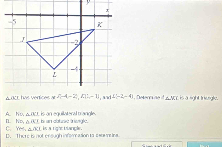 Determine if △ JKL is a right triangle.
A. No, △ JKL is an equilateral triangle.
B. No, △ JKL is an obtuse triangle.
C. Yes, △ JKL is a right triangle.
D. There is not enough information to determine.
Ceue and E v i