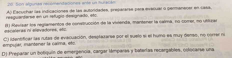 Son algunas recomendaciones ante un huracán:
A) Escuchar las indicaciones de las autoridades, prepararse para evacuar o permanecer en casa,
resguardarse en un refugio designado, etc.
B) Revisar los reglamentos de construcción de la vivienda, mantener la calma, no correr, no utilizar
escaleras ni elevadores, etc.
C) Identificar las rutas de evacuación, desplazarse por el suelo si el humo es muy denso, no correr ni
empujar, mantener la calma, etc.
D) Preparar un botiquín de emergencia, cargar lámparas y baterías recargables, colocarse una