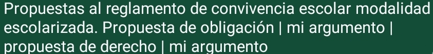 Propuestas al reglamento de convivencia escolar modalidad 
escolarizada. Propuesta de obligación | mi argumento | 
propuesta de derecho | mi argumento