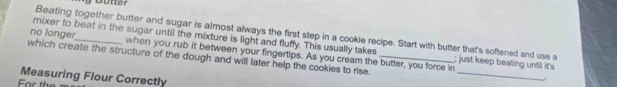 Beating together butter and sugar is almost always the first step in a cookie recipe. Start with butter that's softened and use a 
mixer to beat in the sugar until the mixture is light and fluffy. This usually takes ; just keep beating until it's 
_ 
no longer_ when you rub it between your fingertips. As you cream the butter, you force in 
which create the structure of the dough and will later help the cookies to rise._ 
Measuring Flour Correctly 
For the