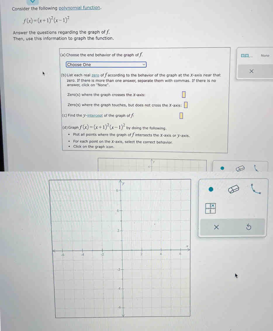 Consider the following polynomial function.
f(x)=(x+1)^2(x-1)^2
Answer the questions regarding the graph of f
Then, use this information to graph the function. 
(a) Choose the end behavior of the graph of . None 
Choose One 
(b)List each real zere of faccording to the behavior of the graph at the X-axis near that × 
zero. If there is more than one answer, separate them with commas. If there is no 
answer, click on "None". 
Zero(s) where the graph crosses the X-axis: 
Zero(s) where the graph touches, but does not cross the X-axis: 
(c) Find the V-intercent of the graph of : 
(d) Graph f(x)=(x+1)^2(x-1)^2 by doing the following. 
Plot all points where the graph of fintersects the X-axis or y-axis. 
For each point on the X-axis, select the correct behavior. 
Click on the graph icon. 
6