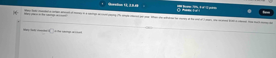 Question 12, 2.9.49 HW Score: 75%, 9 of 12 points Save 
Points: 0 of 1 
Mary place in the savings account? 
Mary Seitz invested a certain amount of money in a savings account paying 2% simple interest per year. When she withdrew her money at the end of 3 years, she received $540 in interest. How much money did 
Mary Seitz invested s□ in the savings account.