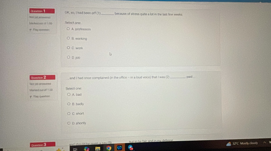 OK, so, I had been off (1) _because of stress quite a lot in the last few weeks
Nere yet momed
Mauked out of 1.00 Select one
Flag question A profession
B. working
C work
D job
Question 2 and I had once complained (in the office - in a loud voice) that I was (2) _paid_
Nos yet answered
Mariesd out of 1.00 Select one
Flag question A bad
B. badly
C. short
D. shortly
32'C Mostly cloudy
Question 3 and should he given a pay (3) but to be fair and in my defence .