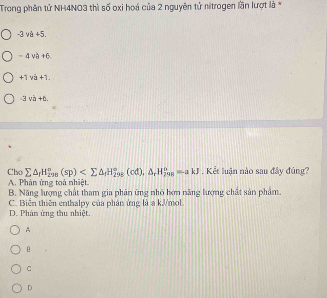 Trong phân tử NH4NO3 thì số oxi hoá của 2 nguyên tử nitrogen lần lượt là *
-3 và +5.
- 4 và +6.
+1 và +1.
-3 và +6.
Cho sumlimits △ _fH_(298)^o(sp) (cd), △ _rH_(298)^o=-akJ. Kết luận nào sau đây đúng?
A. Phản ứng toả nhiệt.
B. Năng lượng chất tham gia phản ứng nhỏ hơn năng lượng chất sản phẩm.
C. Biến thiên enthalpy của phản ứng là a kJ/mol.
D. Phản ứng thu nhiệt.
A
B
C
D