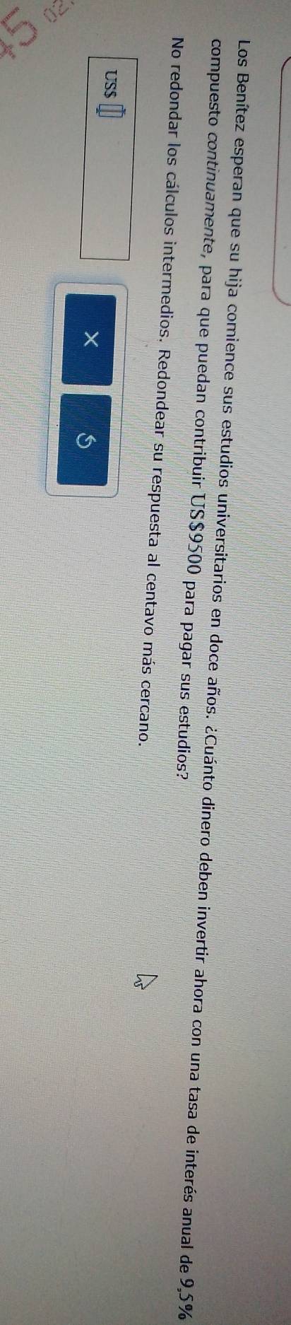 Los Benítez esperan que su hija comience sus estudios universitarios en doce años. ¿Cuánto dinero deben invertir ahora con una tasa de interés anual de 9,5%
compuesto continuamente, para que puedan contribuir US$9500 para pagar sus estudios? 
No redondar los cálculos intermedios. Redondear su respuesta al centavo más cercano. 
US $
× 
S