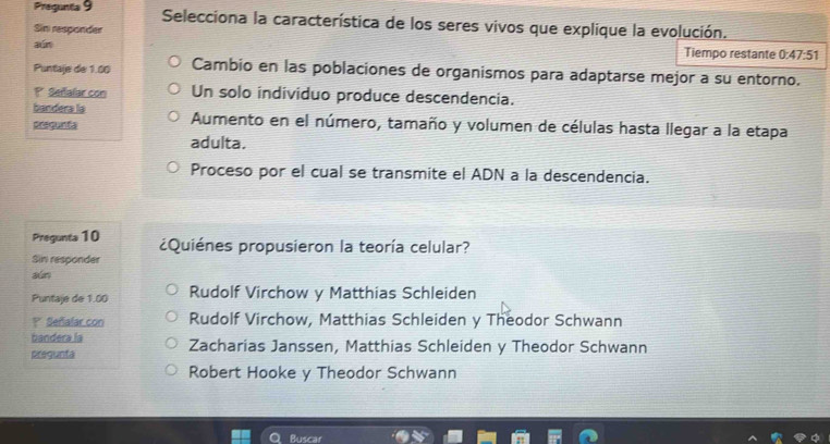 Pregunta 9 Selecciona la característica de los seres vivos que explique la evolución.
Sin responder
aún Tiempo restante 0:47:51
Puntaje de 1.00 Cambio en las poblaciones de organismos para adaptarse mejor a su entorno.
P* Sefialar con Un solo individuo produce descendencia.
bandera la
acegunta Aumento en el número, tamaño y volumen de células hasta llegar a la etapa
adulta.
Proceso por el cual se transmite el ADN a la descendencia.
Pregunta 10 ¿Quiénes propusieron la teoría celular?
Sin responder
dún
Puntaje de 1.00 Rudolf Virchow y Matthias Schleiden
? Señalar con Rudolf Virchow, Matthias Schleiden y Theodor Schwann
bandera la
pregunta Zacharias Janssen, Matthias Schleiden y Theodor Schwann
Robert Hooke y Theodor Schwann
Buscar