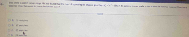 Bee owns a watch repar shop. He has found that the cost of operating his shop is given by c(x)=3x^2-186x+47
watches must he rpair to have the lowest cost? f, where c is cost and x is the number of watches repaired. How many
A. 31 watches
B. 47 watches
C. 30 watches
D. 24 wite Pwo