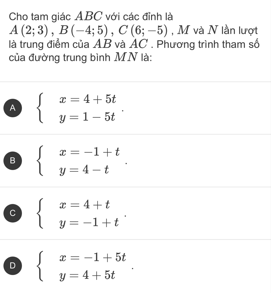 Cho tam giác ABC với các đỉnh là
A(2;3), B(-4;5), C(6;-5) , M và N lần lượt
là trung điểm của AB và AC. Phương trình tham số
của đường trung bình MN là:
A beginarrayl x=4+5t y=1-5tendarray..
B beginarrayl x=-1+t y=4-tendarray..
C beginarrayl x=4+t y=-1+tendarray..
D beginarrayl x=-1+5t y=4+5tendarray..