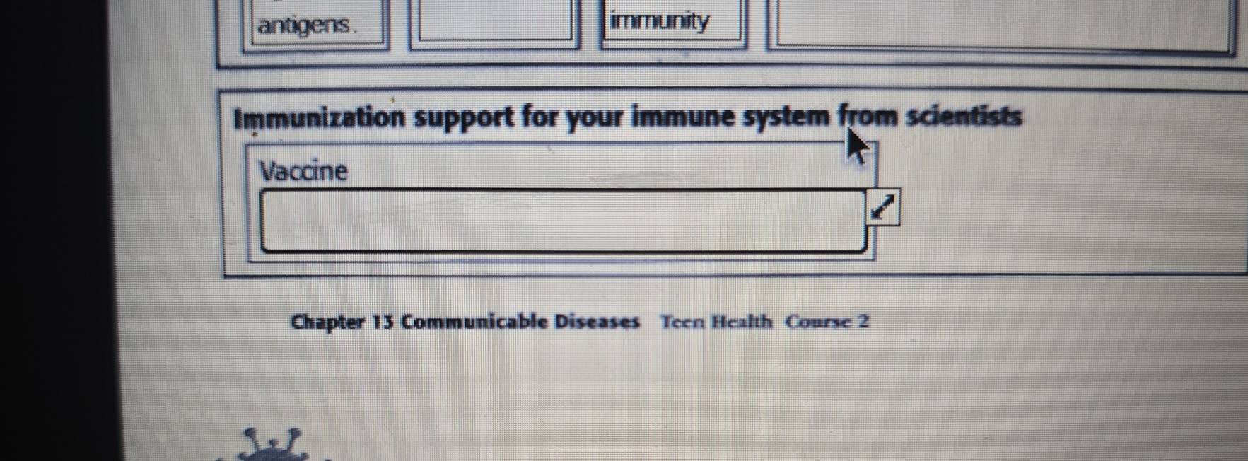 antigens . 
immunity 
Immunization support for your immune system from scientists 
Vaccine 
Chapter 13 Communicable Diseases Teen Health Course 2