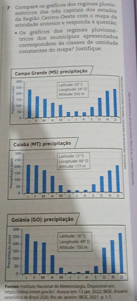 Compare os gráficos dos regimes pluvio-
métricos das três capitais dos estados
da Região Centro-Oeste com o mapa da
atividade anterior e responda à questão.
Os gráficos dos regimes pluviomé
tricos dos municípios apresentados
correspondem às classes de umidade
constantes do mapa? Justifique.
Fontes: Instituto Nacional de Meteorologia. Disponível em
https://clima.inmet.gov.br/.Acesso em: 13 jan. 2022; IBGE. Anuário
estatístico do Brosil 2020. Rio de Janeiro: IBGE, 2021 . p. t=7