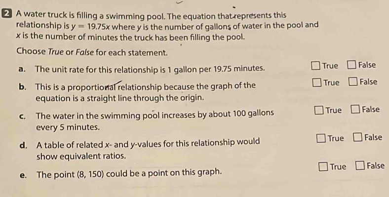 A water truck is filling a swimming pool. The equation that represents this
relationship is y=19.75x where y is the number of gallons of water in the pool and
x is the number of minutes the truck has been filling the pool.
Choose True or False for each statement.
a. The unit rate for this relationship is 1 gallon per 19.75 minutes. True □ False
b. This is a proportional relationship because the graph of the True □ False
equation is a straight line through the origin.
c. The water in the swimming pool increases by about 100 gallons True □ False
every 5 minutes.
d. A table of related x - and y -values for this relationship would
True □ False
show equivalent ratios.
e. The point (8,150) could be a point on this graph. True □ False