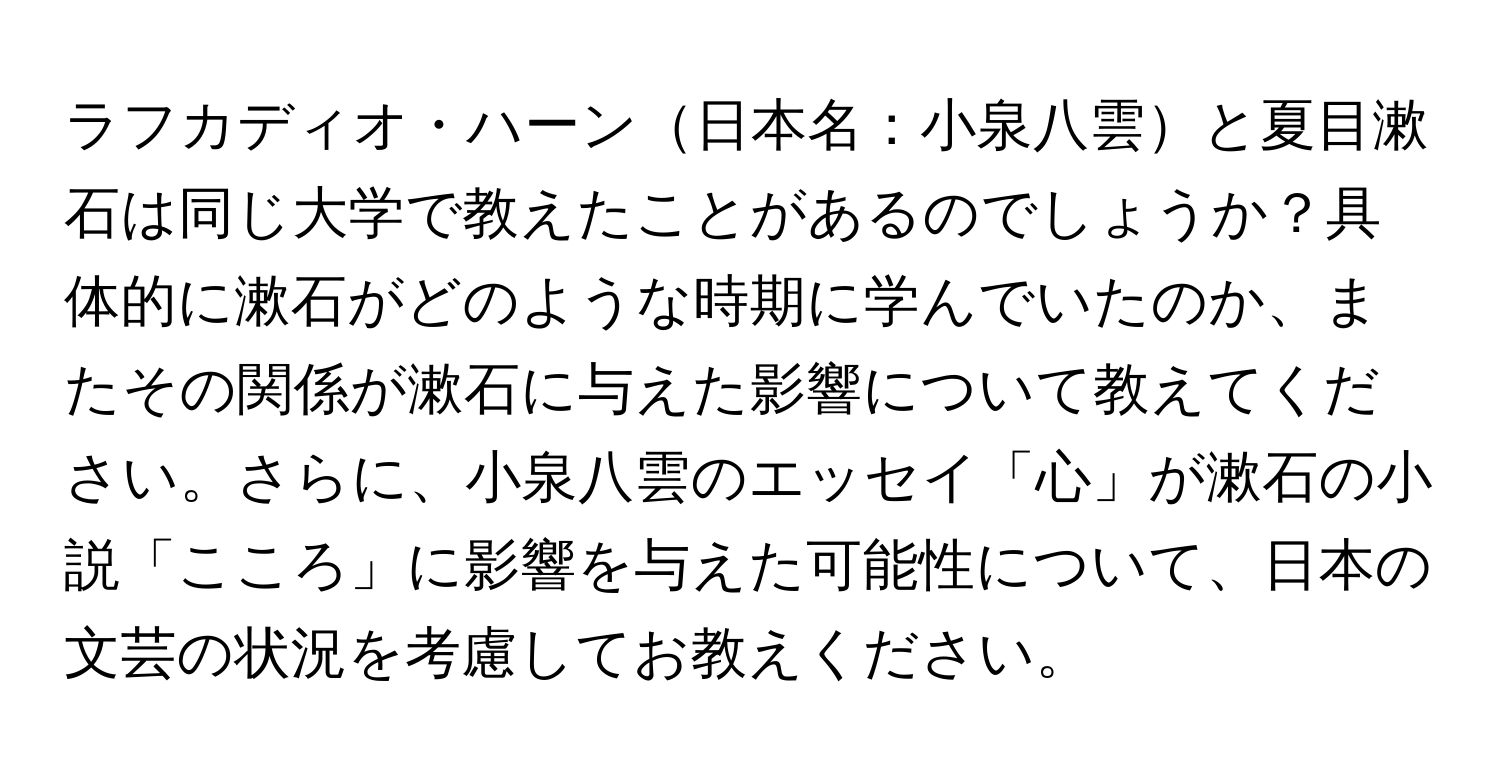 ラフカディオ・ハーン日本名：小泉八雲と夏目漱石は同じ大学で教えたことがあるのでしょうか？具体的に漱石がどのような時期に学んでいたのか、またその関係が漱石に与えた影響について教えてください。さらに、小泉八雲のエッセイ「心」が漱石の小説「こころ」に影響を与えた可能性について、日本の文芸の状況を考慮してお教えください。