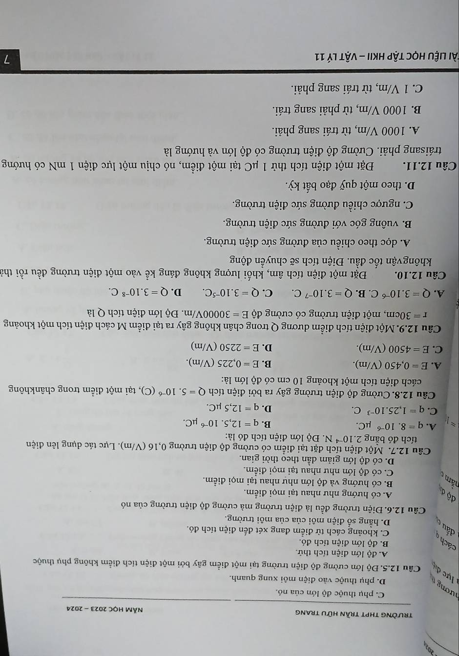 trườnG tHPT trần hữu trang  NĂM HỌC 2023 - 2024
C. phụ thuộc độ lớn của nó.
D. phụ thuộc vào điện môi xung quanh.
ươ     ực đ Câu 12.5. Độ lớn cường độ điện trường tại một điểm gây bởi một điện tích điểm không phụ thuộc
A. độ lớn điện tích thử.
cách B. độ lớn điện tích đó.
C. khoảng cách từ điểm đang xét đến điện tích đó.
dấu c D. hằng số điện môi của của môi trường.
Câu 12.6. Điện trường đều là điện trường mà cường độ diện trường của nó
độ dị
A. có hướng như nhau tại mọi điểm.
B. có hướng và độ lớn như nhau tại mọi điểm.
nằm
C. có độ lớn như nhau tại mọi điểm.
D. có độ lớn giảm dần theo thời gian.
Câu 12.7. Một điện tích đặt tại điểm có cường độ điện trường 0,16 (V/m). Lực tác dụng lên điện
tích đó bằng 2.10^(-4)N. Độ lớn điện tích đó là:
approx A. q=8.10^(-6) μC. B. q=12,5.10^(-6)mu C.
C. q=1,25.10^(-3) C. D. q=12,5mu C.
Câu 12.8. Cường độ điện trường gây ra bởi điện tích Q=5.10^(-6)(C 9, tại một điểm trong chânkhông
cách điện tích một khoảng 10 cm có độ lớn là:
A. E=0,450(V/m). B. E=0,225 (V/m).
C. E=4500 (V/m). D. E=2250 (V/m)
Câu 12.9. Một điện tích điểm dương Q trong chân không gây ra tại điểm M cách điện tích một khoảng
r=30cm , một điện trường có cường độ E=30000V/m. Độ lớn điện tích Q là
A. Q=3.10^(-6)C. B. Q=3.10^(-7)C. C. Q=3.10^(-5)C. D. Q=3.10^(-8)C.
Câu 12.10. Đặt một điện tích âm, khối lượng không đáng kể vào một điện trường đều rồi thả
khôngvận tốc đầu. Điện tích sẽ chuyền động
A. dọc theo chiều của đường sức điện trường.
B. vuông góc với đường sức điện trường.
C. ngược chiều đường sức điện trường.
D. theo một quỹ đạo bất kỳ.
Câu 12.11. Đặt một điện tích thử 1 μC tại một điểm, nó chịu một lực điện 1 mN có hướng
tráisang phải. Cường độ điện trường có độ lớn và hướng là
A. 1000 V/m, từ trái sang phải.
B. 1000 V/m, từ phải sang trái.
C. 1 V/m, từ trái sang phải.
lài liệu Học tập HKII - vật lý 11 7