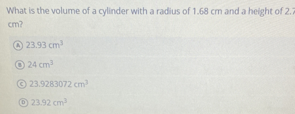 What is the volume of a cylinder with a radius of 1.68 cm and a height of 2.7
cm?
a 23.93cm^3
B 24cm^3
C 23.9283072cm^3
D 23.92cm^3