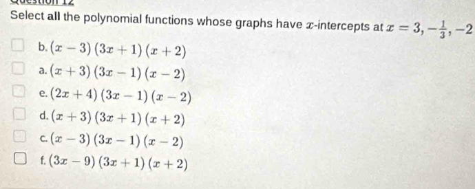 Select all the polynomial functions whose graphs have x-intercepts at x=3, - 1/3 , -2
b. (x-3)(3x+1)(x+2)
a. (x+3)(3x-1)(x-2)
e. (2x+4)(3x-1)(x-2)
d. (x+3)(3x+1)(x+2)
C. (x-3)(3x-1)(x-2)
f. (3x-9)(3x+1)(x+2)