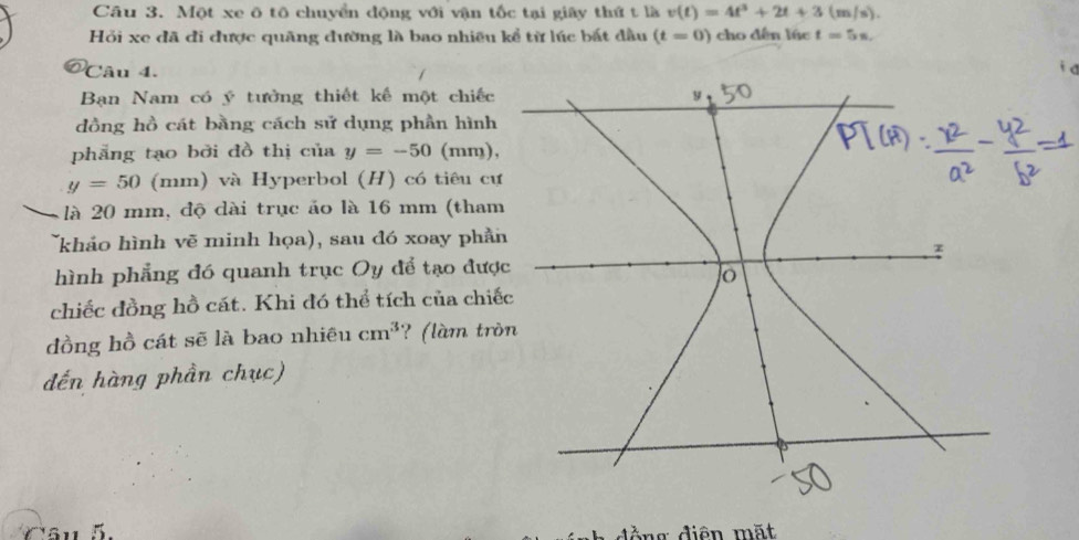 Một xe ô tô chuyển động với vận tốc tại giây thứ t là v(t)=4t^3+2t+3(m/s). 
Hỏi xe đã đi được quãng đường là bao nhiều kể từ lúc bắt đầu (t=0) cho dến lúc t=5s. 
Câu 4. 
Bạn Nam có ý tưởng thiết kế một chiếc 
dồng hồ cát bằng cách sử dụng phần hình 
phẳng tạo bởi đồ thị của y=-50 (mm),
y=50 (mm) và Hyperbol (H) có tiêu cự 
là 20 mm, độ dài trục ảo là 16 mm (tham 
(khảo hình vẽ minh họa), sau đó xoay phần 
hình phẳng đó quanh trục Oy để tạo đượ 
chiếc đồng hồ cát. Khi đó thể tích của chiế 
đồng hồ cát sẽ là bao nhiêu cm^3 ? (làm trò 
đến hàng phần chục) 
Câu 5 d g diện mặt