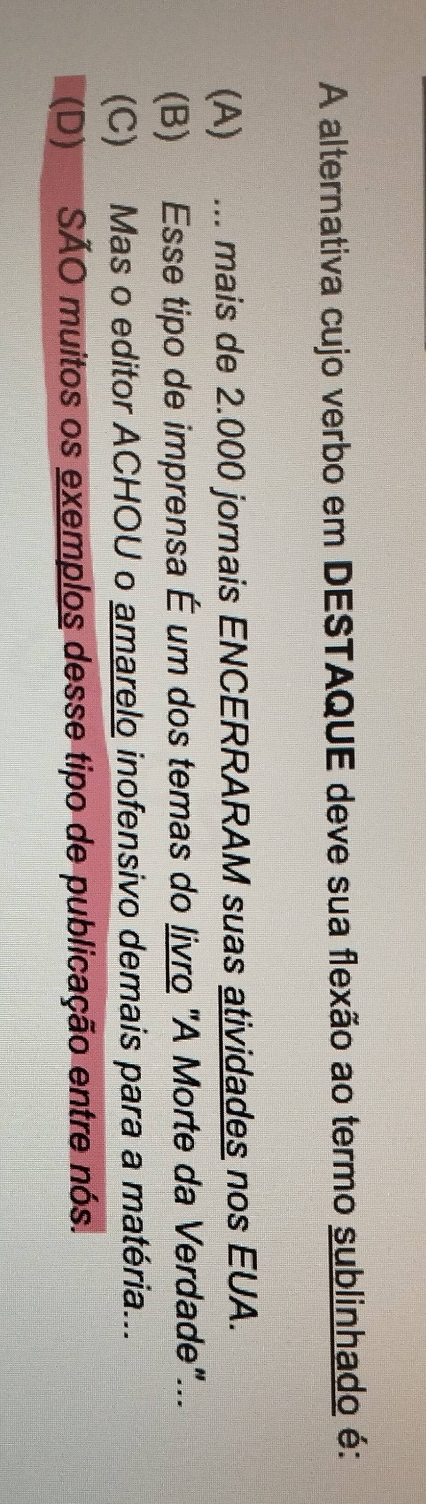 A alternativa cujo verbo em DESTAQUE deve sua flexão ao termo sublinhado é:
(A) ... mais de 2.000 jornais ENCERRARAM suas atividades nos EUA.
(B) Esse tipo de imprensa É um dos temas do livro "A Morte da Verdade"...
(C) Mas o editor ACHOU o amarelo inofensivo demais para a matéria...
(D) SÃO muitos os exemplos desse tipo de publicação entre nós.