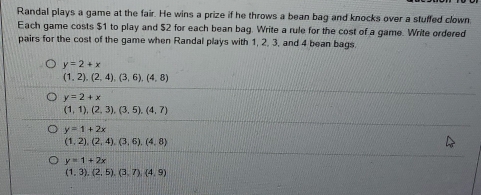 Randal plays a game at the fair. He wins a prize if he throws a bean bag and knocks over a stuffed clown 
Each game costs $1 to play and $2 for each bean bag. Write a rule for the cost of a game. Write ordered 
pairs for the cost of the game when Randal plays with 1, 2, 3, and 4 bean bags.
y=2+x
(1,2),(2,4),(3,6), (4,8)
y=2+x
(1,1),(2,3), (3,5), (4,7)
y=1+2x
(1,2),(2,4),(3,6),(4,8)
y=1+2x
(1,3),(2,5),(3,7),(4,9)