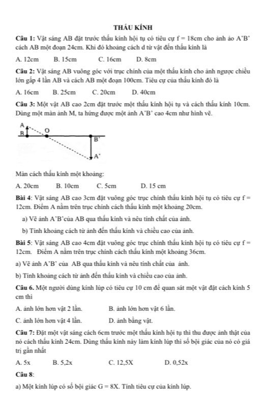 tháu kính
Câu 1: Vật sáng AB đặt trước thầu kính hội tụ có tiêu cự f=18cm cho ảnh ảo A'B'
cách AB một đoạn 24cm. Khi đó khoảng cách d từ vật đến thầu kính là
A. 12cm B. 15cm C. 16cm D. 8cm
Câu 2: Vật sáng AB vuông góc với trục chính của một thấu kính cho ảnh ngược chiều
lớn gấp 4 lần AB và cách AB một đoạn 100cm. Tiêu cự của thấu kính đó là
A. 16cm B. 25cm C. 20cm D. 40cm
Cầu 3: Một vật AB cao 2cm đặt trước một thấu kính hội tụ và cách thấu kính 10cm.
Dùng một màn ảnh M, ta hứng được một ảnh A'B' cao 4cm như hình vẽ.
Màn cách thẩu kính một khoảng:
A. 20cm B. 10cm C. 5cm D. 15 cm
Bài 4: Vật sáng AB cao 3cm đặt vuông góc trục chính thấu kính hội tụ có tiêu cự f=
12cm. Điểm A nằm trên trục chính cách thầu kính một khoảng 20cm.
a) Vẽ ảnh A*B*của AB qua thấu kính và nệu tính chất của ảnh.
b) Tính khoảng cách từ ảnh đến thấu kính và chiều cao của ảnh,
Bài 5: Vật sáng AB cao 4cm đặt vuông góc trục chính thấu kính hội tụ có tiêu cự f=
12cm. Điểm A nằm trên trục chính cách thấu kính một khoảng 36cm.
a) Về ảnh A’B’ của AB qua thấu kính và nêu tính chất của ảnh.
b) Tính khoảng cách từ ảnh đến thấu kính và chiều cao của ảnh.
Câu 6. Một người dùng kính lúp có tiêu cự 10 cm để quan sát một vật đặt cách kính 5
cm thì
A. ảnh lớn hơn vật 2 lần. B. ảnh lớn hơn vật 6 lần.
C. ảnh lớn hơn vật 4 lần. D. ảnh bằng vật.
Câu 7: Đặt một vật sáng cách 6cm trước một thấu kính hội tụ thì thu được ảnh thật của
nó cách thầu kính 24cm. Dùng thầu kính này làm kính lúp thì số bội giác của nó có giá
trị gần nhất
A. 5x B. 5,2x C. 12,5X D. 0,52x
Câu 8:
a) Một kính lúp có số bội giác G=8X. Tính tiêu cự của kính lúp.