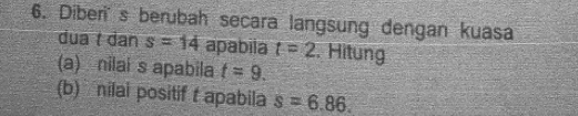 Diberis berubah secara langsung dengan kuasa 
dua t dan s=14 apabila t=2. Hitung 
(a) nilai s apabila t=9. 
(b) nilai positif t apabila s=6.86.