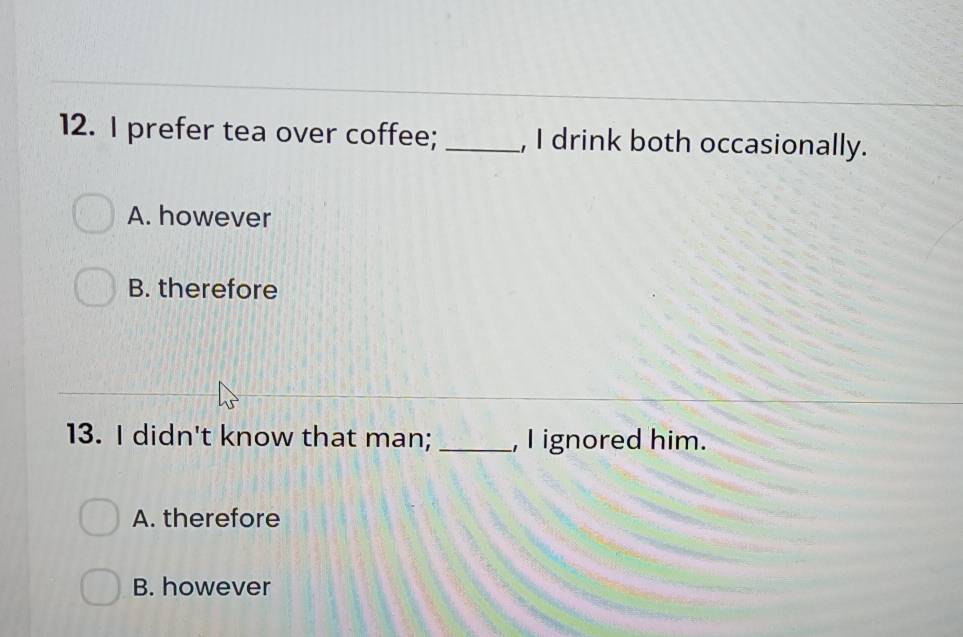 prefer tea over coffee; _, I drink both occasionally.
A. however
B. therefore
13. I didn't know that man; _, I ignored him.
A. therefore
B. however