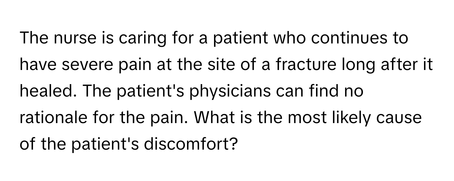 The nurse is caring for a patient who continues to have severe pain at the site of a fracture long after it healed. The patient's physicians can find no rationale for the pain. What is the most likely cause of the patient's discomfort?